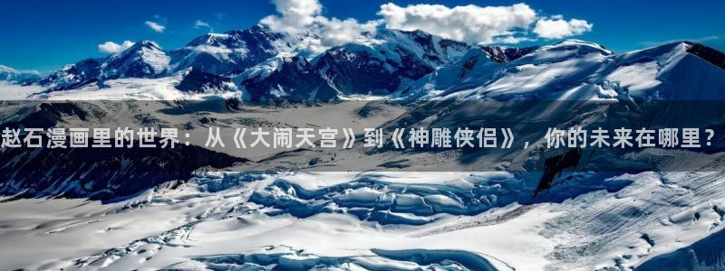 虫虫漫画在线阅读免费：赵石漫画里的世界：从《大闹天宫》到《神雕侠侣》，你的未来在哪里？